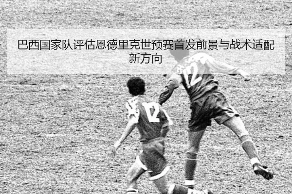 巴西国家队评估恩德里克世预赛首发前景与战术适配新方向