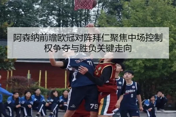 阿森纳前瞻欧冠对阵拜仁聚焦中场控制权争夺与胜负关键走向