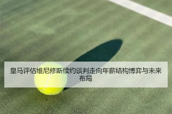 皇马评估维尼修斯续约谈判走向年薪结构博弈与未来布局