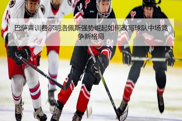 巴萨青训费尔明洛佩斯强势崛起如何改写球队中场竞争新格局